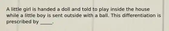 A little girl is handed a doll and told to play inside the house while a little boy is sent outside with a ball. This differentiation is prescribed by _____.