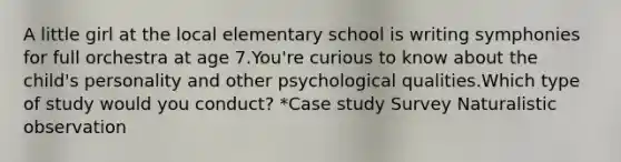 A little girl at the local elementary school is writing symphonies for full orchestra at age 7.You're curious to know about the child's personality and other psychological qualities.Which type of study would you conduct? *Case study Survey Naturalistic observation