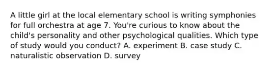 A little girl at the local elementary school is writing symphonies for full orchestra at age 7. You're curious to know about the child's personality and other psychological qualities. Which type of study would you conduct? A. experiment B. case study C. naturalistic observation D. survey