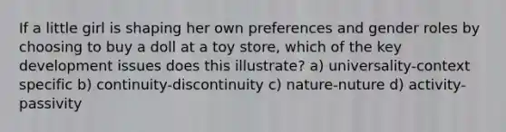 If a little girl is shaping her own preferences and gender roles by choosing to buy a doll at a toy store, which of the key development issues does this illustrate? a) universality-context specific b) continuity-discontinuity c) nature-nuture d) activity-passivity