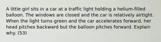 A little girl sits in a car at a traffic light holding a helium-filled balloon. The windows are closed and the car is relatively airtight. When the light turns green and the car accelerates forward, her head pitches backward but the balloon pitches forward. Explain why. (53)