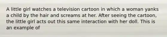 A little girl watches a television cartoon in which a woman yanks a child by the hair and screams at her. After seeing the cartoon, the little girl acts out this same interaction with her doll. This is an example of