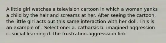 A little girl watches a television cartoon in which a woman yanks a child by the hair and screams at her. After seeing the cartoon, the little girl acts out this same interaction with her doll. This is an example of : Select one: a. catharsis b. imagined aggression c. social learning d. the frustration-aggresssion link