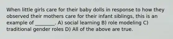 When little girls care for their baby dolls in response to how they observed their mothers care for their infant siblings, this is an example of ________. A) social learning B) role modeling C) traditional gender roles D) All of the above are true.