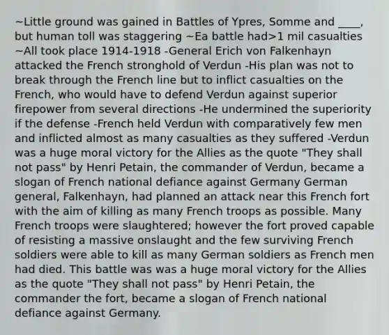 ~Little ground was gained in Battles of Ypres, Somme and ____, but human toll was staggering ~Ea battle had>1 mil casualties ~All took place 1914-1918 -General Erich von Falkenhayn attacked the French stronghold of Verdun -His plan was not to break through the French line but to inflict casualties on the French, who would have to defend Verdun against superior firepower from several directions -He undermined the superiority if the defense -French held Verdun with comparatively few men and inflicted almost as many casualties as they suffered -Verdun was a huge moral victory for the Allies as the quote "They shall not pass" by Henri Petain, the commander of Verdun, became a slogan of French national defiance against Germany German general, Falkenhayn, had planned an attack near this French fort with the aim of killing as many French troops as possible. Many French troops were slaughtered; however the fort proved capable of resisting a massive onslaught and the few surviving French soldiers were able to kill as many German soldiers as French men had died. This battle was was a huge moral victory for the Allies as the quote "They shall not pass" by Henri Petain, the commander the fort, became a slogan of French national defiance against Germany.