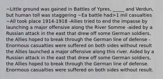 ~Little ground was gained in Battles of Ypres, _____ and Verdun, but human toll was staggering ~Ea battle had>1 mil casualties ~All took place 1914-1918 -Allies tried to end the impasse by launching a major offensive along the River Somme -aided by a Russian attack in the east that drew off some German soldiers, the Allies hoped to break through the German line of defense -Enormous casualties were suffered on both sides without result the Allies launched a major offensive along this river. Aided by a Russian attack in the east that drew off some German soldiers, the Allies hoped to break through the German line of defense. Enormous casualties were suffered on both sides without result.