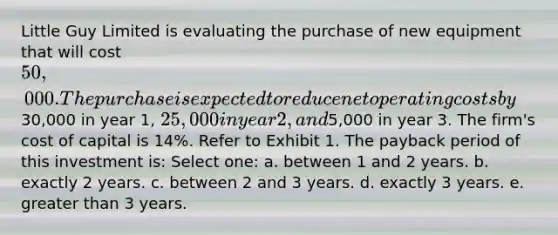 Little Guy Limited is evaluating the purchase of new equipment that will cost 50,000. The purchase is expected to reduce net operating costs by30,000 in year 1, 25,000 in year 2, and5,000 in year 3. The firm's cost of capital is 14%. Refer to Exhibit 1. The payback period of this investment is: Select one: a. between 1 and 2 years. b. exactly 2 years. c. between 2 and 3 years. d. exactly 3 years. e. <a href='https://www.questionai.com/knowledge/ktgHnBD4o3-greater-than' class='anchor-knowledge'>greater than</a> 3 years.