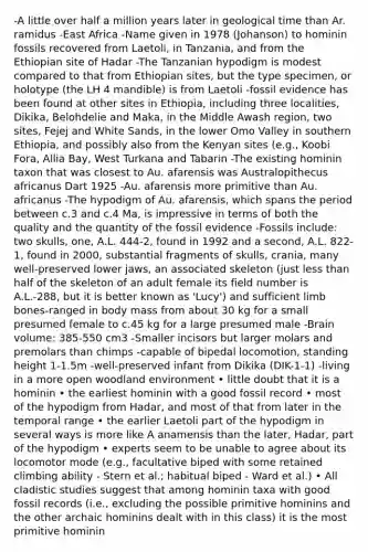 -A little over half a million years later in geological time than Ar. ramidus -East Africa -Name given in 1978 (Johanson) to hominin fossils recovered from Laetoli, in Tanzania, and from the Ethiopian site of Hadar -The Tanzanian hypodigm is modest compared to that from Ethiopian sites, but the type specimen, or holotype (the LH 4 mandible) is from Laetoli -fossil evidence has been found at other sites in Ethiopia, including three localities, Dikika, Belohdelie and Maka, in the Middle Awash region, two sites, Fejej and White Sands, in the lower Omo Valley in southern Ethiopia, and possibly also from the Kenyan sites (e.g., Koobi Fora, Allia Bay, West Turkana and Tabarin -The existing hominin taxon that was closest to Au. afarensis was Australopithecus africanus Dart 1925 -Au. afarensis more primitive than Au. africanus -The hypodigm of Au. afarensis, which spans the period between c.3 and c.4 Ma, is impressive in terms of both the quality and the quantity of the fossil evidence -Fossils include: two skulls, one, A.L. 444-2, found in 1992 and a second, A.L. 822-1, found in 2000, substantial fragments of skulls, crania, many well-preserved lower jaws, an associated skeleton (just less than half of the skeleton of an adult female its field number is A.L.-288, but it is better known as 'Lucy') and sufficient limb bones-ranged in body mass from about 30 kg for a small presumed female to c.45 kg for a large presumed male -Brain volume: 385-550 cm3 -Smaller incisors but larger molars and premolars than chimps -capable of bipedal locomotion, standing height 1-1.5m -well-preserved infant from Dikika (DIK-1-1) -living in a more open woodland environment • little doubt that it is a hominin • the earliest hominin with a good fossil record • most of the hypodigm from Hadar, and most of that from later in the temporal range • the earlier Laetoli part of the hypodigm in several ways is more like A anamensis than the later, Hadar, part of the hypodigm • experts seem to be unable to agree about its locomotor mode (e.g., facultative biped with some retained climbing ability - Stern et al.; habitual biped - Ward et al.) • All cladistic studies suggest that among hominin taxa with good fossil records (i.e., excluding the possible primitive hominins and the other archaic hominins dealt with in this class) it is the most primitive hominin