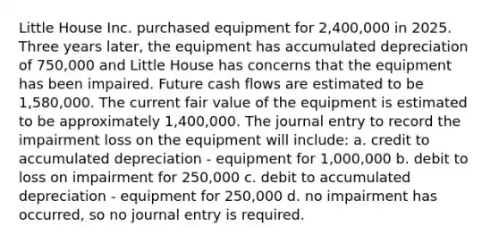 Little House Inc. purchased equipment for 2,400,000 in 2025. Three years later, the equipment has accumulated depreciation of 750,000 and Little House has concerns that the equipment has been impaired. Future cash flows are estimated to be 1,580,000. The current fair value of the equipment is estimated to be approximately 1,400,000. The journal entry to record the impairment loss on the equipment will include: a. credit to accumulated depreciation - equipment for 1,000,000 b. debit to loss on impairment for 250,000 c. debit to accumulated depreciation - equipment for 250,000 d. no impairment has occurred, so no journal entry is required.