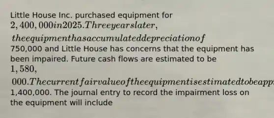 Little House Inc. purchased equipment for 2,400,000 in 2025. Three years later, the equipment has accumulated depreciation of750,000 and Little House has concerns that the equipment has been impaired. Future cash flows are estimated to be 1,580,000. The current fair value of the equipment is estimated to be approximately1,400,000. The journal entry to record the impairment loss on the equipment will include