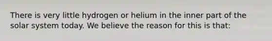 There is very little hydrogen or helium in the inner part of the solar system today. We believe the reason for this is that: