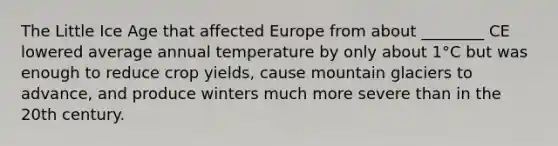 The Little Ice Age that affected Europe from about ________ CE lowered average annual temperature by only about 1°C but was enough to reduce crop yields, cause mountain glaciers to advance, and produce winters much more severe than in the 20th century.