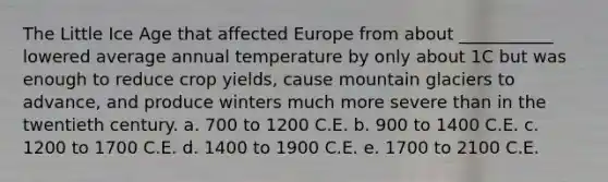 The Little Ice Age that affected Europe from about ___________ lowered average annual temperature by only about 1C but was enough to reduce crop yields, cause mountain glaciers to advance, and produce winters much more severe than in the twentieth century. a. 700 to 1200 C.E. b. 900 to 1400 C.E. c. 1200 to 1700 C.E. d. 1400 to 1900 C.E. e. 1700 to 2100 C.E.