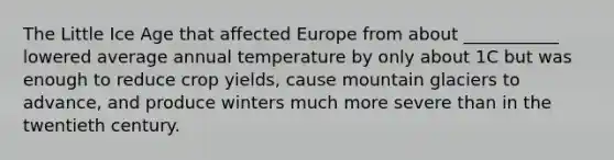 The Little Ice Age that affected Europe from about ___________ lowered average annual temperature by only about 1C but was enough to reduce crop yields, cause mountain glaciers to advance, and produce winters much more severe than in the twentieth century.