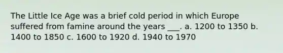 The Little Ice Age was a brief cold period in which Europe suffered from famine around the years ___. a. 1200 to 1350 b. 1400 to 1850 c. 1600 to 1920 d. 1940 to 1970