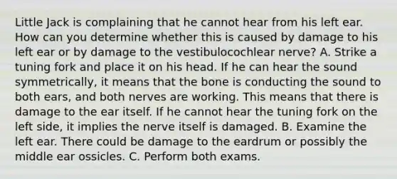 Little Jack is complaining that he cannot hear from his left ear. How can you determine whether this is caused by damage to his left ear or by damage to the vestibulocochlear nerve? A. Strike a tuning fork and place it on his head. If he can hear the sound symmetrically, it means that the bone is conducting the sound to both ears, and both nerves are working. This means that there is damage to the ear itself. If he cannot hear the tuning fork on the left side, it implies the nerve itself is damaged. B. Examine the left ear. There could be damage to the eardrum or possibly the middle ear ossicles. C. Perform both exams.