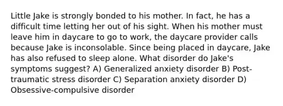 Little Jake is strongly bonded to his mother. In fact, he has a difficult time letting her out of his sight. When his mother must leave him in daycare to go to work, the daycare provider calls because Jake is inconsolable. Since being placed in daycare, Jake has also refused to sleep alone. What disorder do Jake's symptoms suggest? A) Generalized anxiety disorder B) Post-traumatic stress disorder C) Separation anxiety disorder D) Obsessive-compulsive disorder