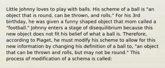 Little Johnny loves to play with balls. His scheme of a ball is "an object that is round, can be thrown, and rolls." For his 3rd birthday, he was given a funny shaped object that mom called a "football." Johnny enters a stage of disequilibrium because this new object does not fit his belief of what a ball is. Therefore, according to Piaget, he must modify his scheme to allow for this new information by changing his definition of a ball to, "an object that can be thrown and rolls, but may not be round." This process of modification of a schema is called: