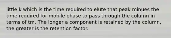 little k which is the time required to elute that peak minues the time required for mobile phase to pass through the column in terms of tm. The longer a component is retained by the column, the greater is the retention factor.