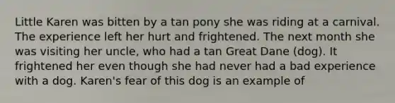 Little Karen was bitten by a tan pony she was riding at a carnival. The experience left her hurt and frightened. The next month she was visiting her uncle, who had a tan Great Dane (dog). It frightened her even though she had never had a bad experience with a dog. Karen's fear of this dog is an example of