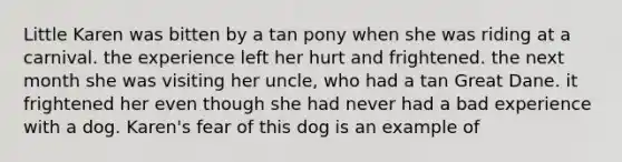 Little Karen was bitten by a tan pony when she was riding at a carnival. the experience left her hurt and frightened. the next month she was visiting her uncle, who had a tan Great Dane. it frightened her even though she had never had a bad experience with a dog. Karen's fear of this dog is an example of