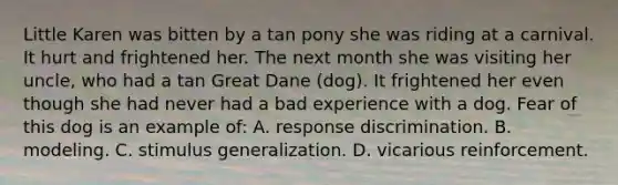 Little Karen was bitten by a tan pony she was riding at a carnival. It hurt and frightened her. The next month she was visiting her uncle, who had a tan Great Dane (dog). It frightened her even though she had never had a bad experience with a dog. Fear of this dog is an example of: A. response discrimination. B. modeling. C. stimulus generalization. D. vicarious reinforcement.