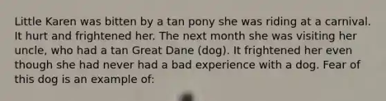 Little Karen was bitten by a tan pony she was riding at a carnival. It hurt and frightened her. The next month she was visiting her uncle, who had a tan Great Dane (dog). It frightened her even though she had never had a bad experience with a dog. Fear of this dog is an example of: