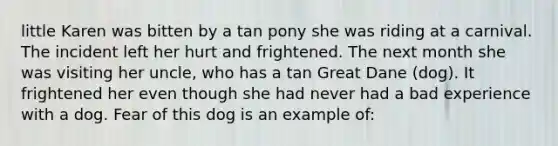 little Karen was bitten by a tan pony she was riding at a carnival. The incident left her hurt and frightened. The next month she was visiting her uncle, who has a tan Great Dane (dog). It frightened her even though she had never had a bad experience with a dog. Fear of this dog is an example of: