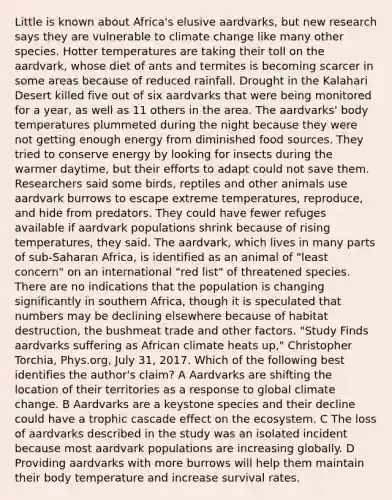 Little is known about Africa's elusive aardvarks, but new research says they are vulnerable to climate change like many other species. Hotter temperatures are taking their toll on the aardvark, whose diet of ants and termites is becoming scarcer in some areas because of reduced rainfall. Drought in the Kalahari Desert killed five out of six aardvarks that were being monitored for a year, as well as 11 others in the area. The aardvarks' body temperatures plummeted during the night because they were not getting enough energy from diminished food sources. They tried to conserve energy by looking for insects during the warmer daytime, but their efforts to adapt could not save them. Researchers said some birds, reptiles and other animals use aardvark burrows to escape extreme temperatures, reproduce, and hide from predators. They could have fewer refuges available if aardvark populations shrink because of rising temperatures, they said. The aardvark, which lives in many parts of sub-Saharan Africa, is identified as an animal of "least concern" on an international "red list" of threatened species. There are no indications that the population is changing significantly in southern Africa, though it is speculated that numbers may be declining elsewhere because of habitat destruction, the bushmeat trade and other factors. "Study Finds aardvarks suffering as African climate heats up," Christopher Torchia, Phys.org, July 31, 2017. Which of the following best identifies the author's claim? A Aardvarks are shifting the location of their territories as a response to global climate change. B Aardvarks are a keystone species and their decline could have a trophic cascade effect on the ecosystem. C The loss of aardvarks described in the study was an isolated incident because most aardvark populations are increasing globally. D Providing aardvarks with more burrows will help them maintain their body temperature and increase survival rates.