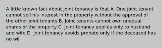 A little known fact about joint tenancy is that A. One joint tenant cannot sell his interest in the property without the approval of the other joint tenants B. Joint tenants cannot own unequal shares of the property C. Joint tenancy applies only to husband and wife D. Joint tenancy avoids probate only if the deceased has no will