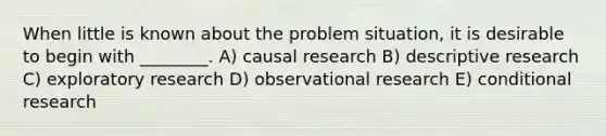 When little is known about the problem situation, it is desirable to begin with ________. A) causal research B) descriptive research C) exploratory research D) observational research E) conditional research