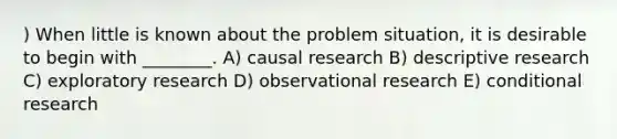 ) When little is known about the problem situation, it is desirable to begin with ________. A) causal research B) descriptive research C) exploratory research D) observational research E) conditional research