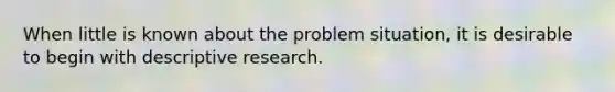 When little is known about the problem situation, it is desirable to begin with descriptive research.