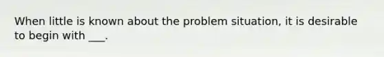 When little is known about the problem situation, it is desirable to begin with ___.