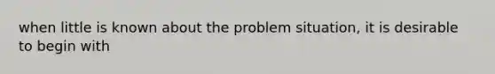 when little is known about the problem situation, it is desirable to begin with