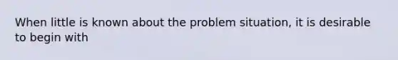 When little is known about the problem situation, it is desirable to begin with