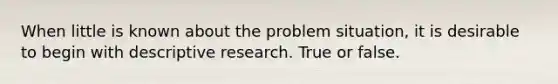 When little is known about the problem situation, it is desirable to begin with descriptive research. True or false.