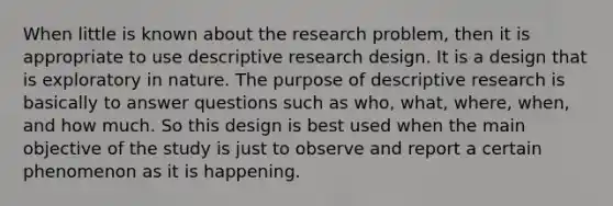 When little is known about the research problem, then it is appropriate to use descriptive research design. It is a design that is exploratory in nature. The purpose of descriptive research is basically to answer questions such as who, what, where, when, and how much. So this design is best used when the main objective of the study is just to observe and report a certain phenomenon as it is happening.