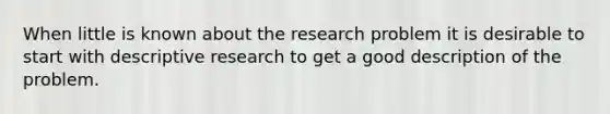 When little is known about the research problem it is desirable to start with descriptive research to get a good description of the problem.