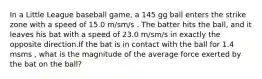 In a Little League baseball game, a 145 gg ball enters the strike zone with a speed of 15.0 m/sm/s . The batter hits the ball, and it leaves his bat with a speed of 23.0 m/sm/s in exactly the opposite direction.If the bat is in contact with the ball for 1.4 msms , what is the magnitude of the average force exerted by the bat on the ball?