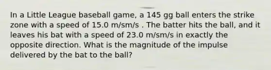 In a Little League baseball game, a 145 gg ball enters the strike zone with a speed of 15.0 m/sm/s . The batter hits the ball, and it leaves his bat with a speed of 23.0 m/sm/s in exactly the opposite direction. What is the magnitude of the impulse delivered by the bat to the ball?