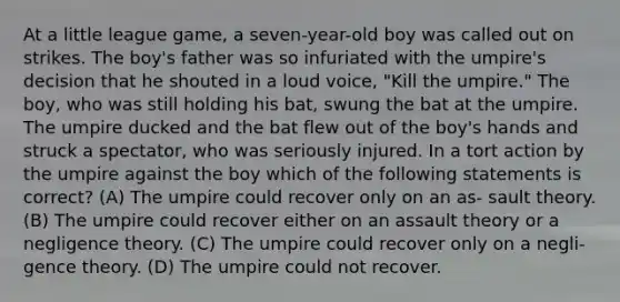 At a little league game, a seven-year-old boy was called out on strikes. The boy's father was so infuriated with the umpire's decision that he shouted in a loud voice, "Kill the umpire." The boy, who was still holding his bat, swung the bat at the umpire. The umpire ducked and the bat flew out of the boy's hands and struck a spectator, who was seriously injured. In a tort action by the umpire against the boy which of the following statements is correct? (A) The umpire could recover only on an as- sault theory. (B) The umpire could recover either on an assault theory or a negligence theory. (C) The umpire could recover only on a negli- gence theory. (D) The umpire could not recover.