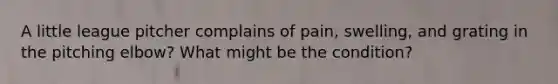 A little league pitcher complains of pain, swelling, and grating in the pitching elbow? What might be the condition?