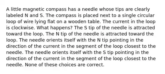 A little magnetic compass has a needle whose tips are clearly labeled N and S. The compass is placed next to a single circular loop of wire lying flat on a wooden table. The current in the loop is clockwise. What happens? The S tip of the needle is attracted toward the loop. The N tip of the needle is attracted toward the loop. The needle orients itself with the N tip pointing in the direction of the current in the segment of the loop closest to the needle. The needle orients itself with the S tip pointing in the direction of the current in the segment of the loop closest to the needle. None of these choices are correct.