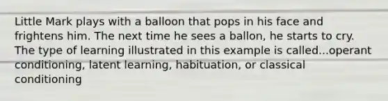 Little Mark plays with a balloon that pops in his face and frightens him. The next time he sees a ballon, he starts to cry. The type of learning illustrated in this example is called...operant conditioning, latent learning, habituation, or classical conditioning