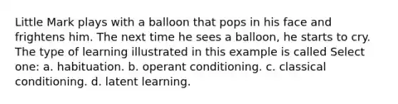 Little Mark plays with a balloon that pops in his face and frightens him. The next time he sees a balloon, he starts to cry. The type of learning illustrated in this example is called Select one: a. habituation. b. <a href='https://www.questionai.com/knowledge/kcaiZj2J12-operant-conditioning' class='anchor-knowledge'>operant conditioning</a>. c. <a href='https://www.questionai.com/knowledge/kI6awfNO2B-classical-conditioning' class='anchor-knowledge'>classical conditioning</a>. d. latent learning.