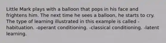 Little Mark plays with a balloon that pops in his face and frightens him. The next time he sees a balloon, he starts to cry. The type of learning illustrated in this example is called -habituation. -operant conditioning. -classical conditioning. -latent learning.