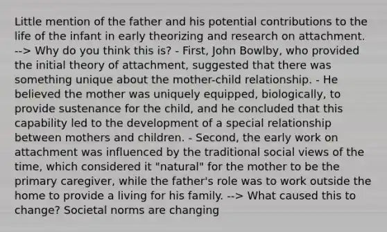 Little mention of the father and his potential contributions to the life of the infant in early theorizing and research on attachment. --> Why do you think this is? - First, John Bowlby, who provided the initial theory of attachment, suggested that there was something unique about the mother-child relationship. - He believed the mother was uniquely equipped, biologically, to provide sustenance for the child, and he concluded that this capability led to the development of a special relationship between mothers and children. - Second, the early work on attachment was influenced by the traditional social views of the time, which considered it "natural" for the mother to be the primary caregiver, while the father's role was to work outside the home to provide a living for his family. --> What caused this to change? Societal norms are changing