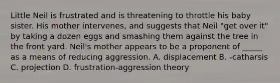 Little Neil is frustrated and is threatening to throttle his baby sister. His mother intervenes, and suggests that Neil "get over it" by taking a dozen eggs and smashing them against the tree in the front yard. Neil's mother appears to be a proponent of _____ as a means of reducing aggression. A. displacement B. -catharsis C. projection D. frustration-aggression theory