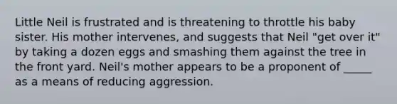 Little Neil is frustrated and is threatening to throttle his baby sister. His mother intervenes, and suggests that Neil "get over it" by taking a dozen eggs and smashing them against the tree in the front yard. Neil's mother appears to be a proponent of _____ as a means of reducing aggression.